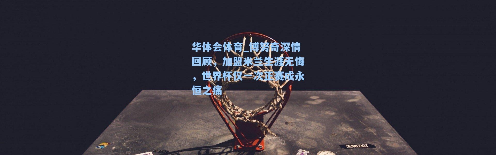 华体会体育_博努奇深情回顾，加盟米兰生涯无悔，世界杯仅一次正赛成永恒之痛