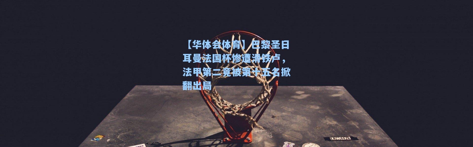 【华体会体育】巴黎圣日耳曼法国杯惨遭滑铁卢，法甲第二竟被第十五名掀翻出局