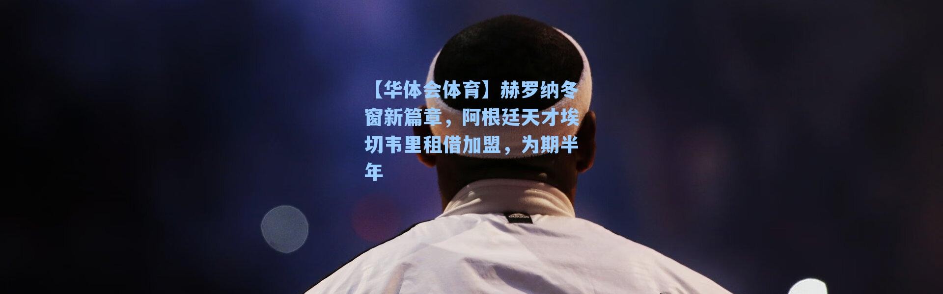 【华体会体育】赫罗纳冬窗新篇章，阿根廷天才埃切韦里租借加盟，为期半年