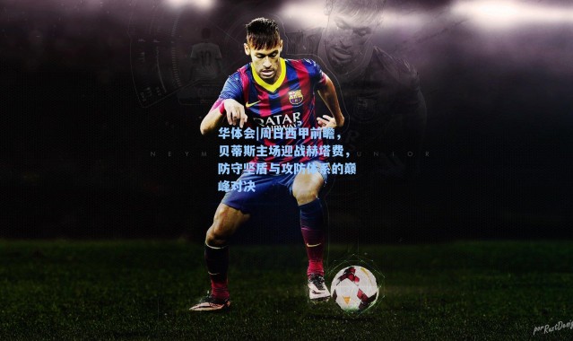 华体会|周日西甲前瞻，贝蒂斯主场迎战赫塔费，防守坚盾与攻防体系的巅峰对决