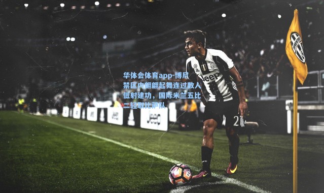 华体会体育app-博尼禁区内翩翩起舞连过数人低射建功，国际米兰五比二轻取比萨队