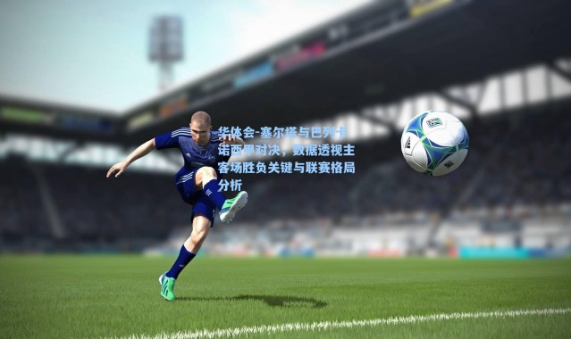 华体会-塞尔塔与巴列卡诺西甲对决，数据透视主客场胜负关键与联赛格局分析