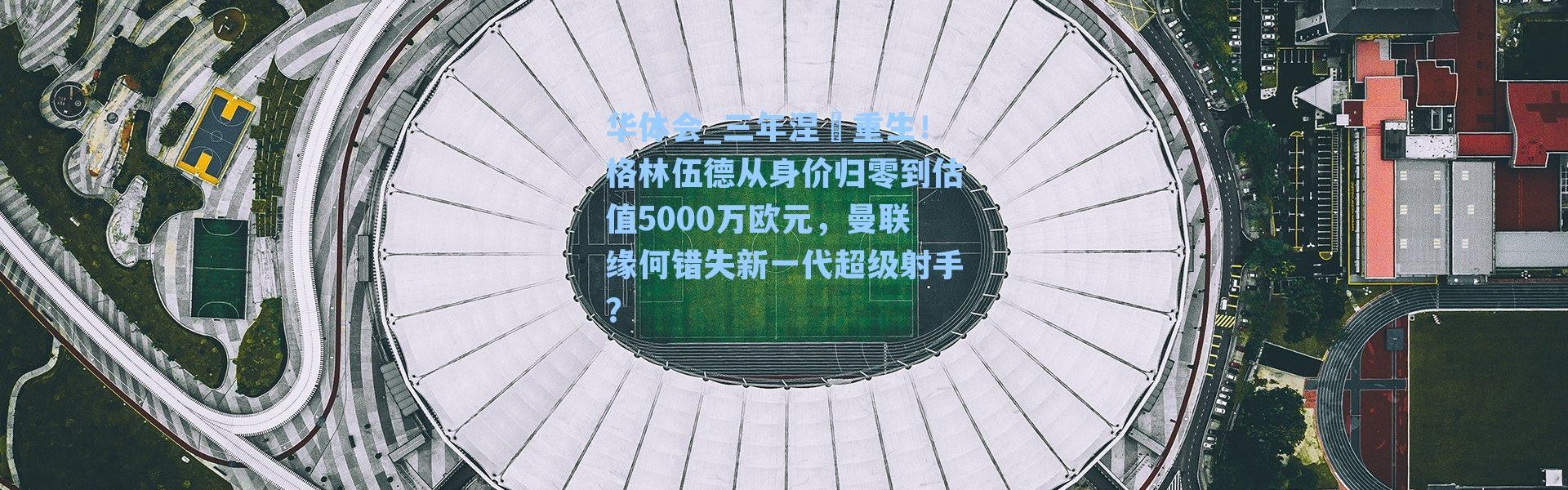 华体会_三年涅槃重生！格林伍德从身价归零到估值5000万欧元，曼联缘何错失新一代超级射手？