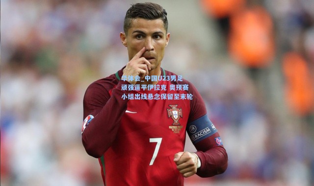 华体会_中国U23男足顽强逼平伊拉克 奥预赛小组出线悬念保留至末轮