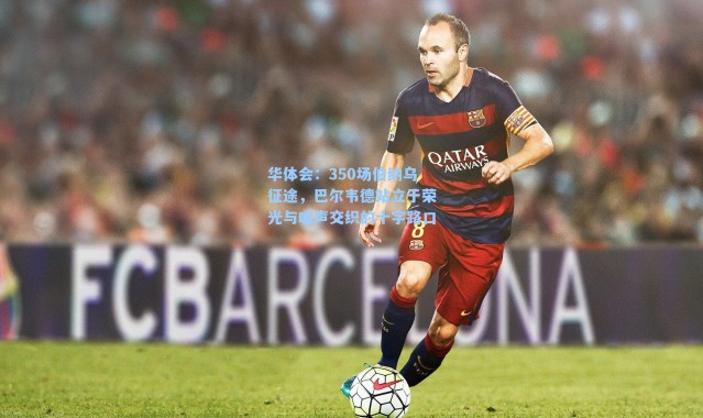 华体会：350场伯纳乌征途，巴尔韦德站立于荣光与嘘声交织的十字路口