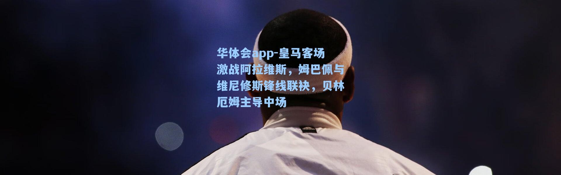 华体会app-皇马客场激战阿拉维斯，姆巴佩与维尼修斯锋线联袂，贝林厄姆主导中场